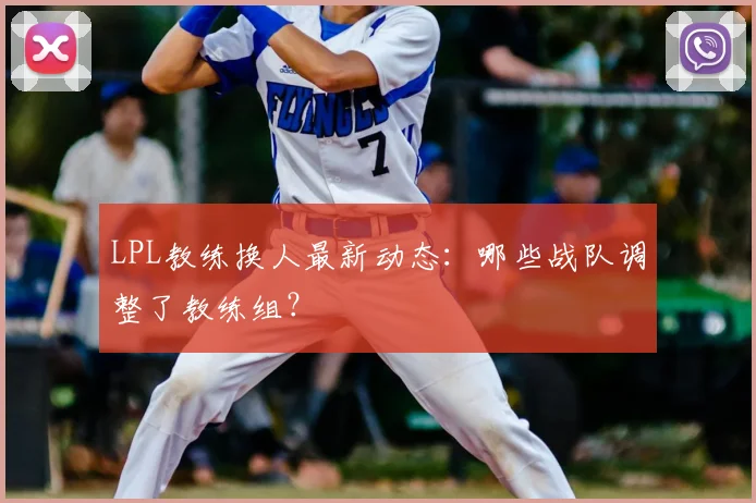 LPL教练换人最新动态：哪些战队调整了教练组？