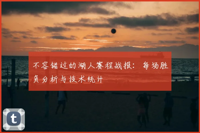 不容错过的湖人赛程战报：每场胜负分析与技术统计