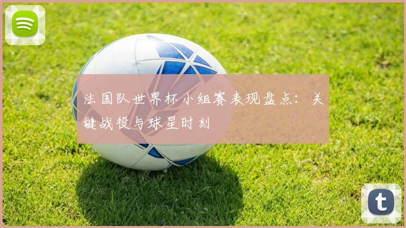 法国队世界杯小组赛表现盘点:关键战役与球星时刻