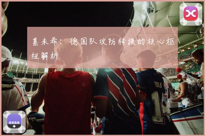 基米希:德国队攻防转换的核心枢纽解析