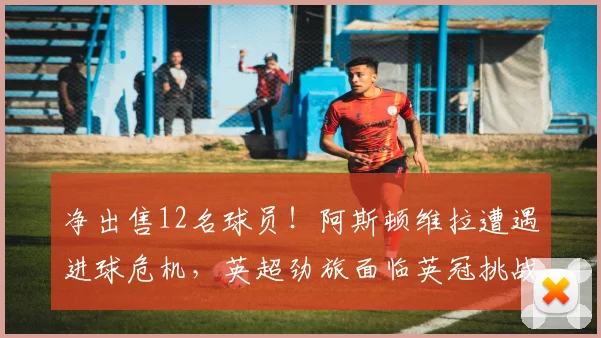 净出售12名球员！阿斯顿维拉遭遇进球危机，英超劲旅面临英冠挑战