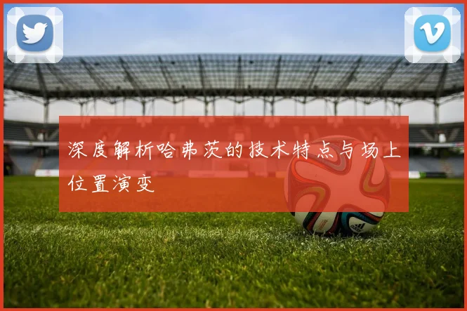 深度解析哈弗茨的技术特点与场上位置演变