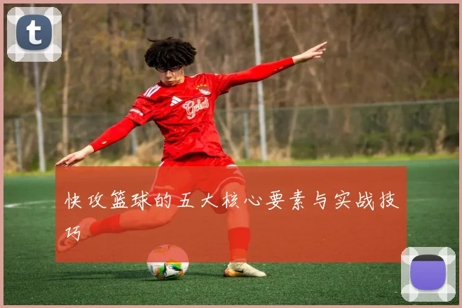 快攻篮球的五大核心要素与实战技巧