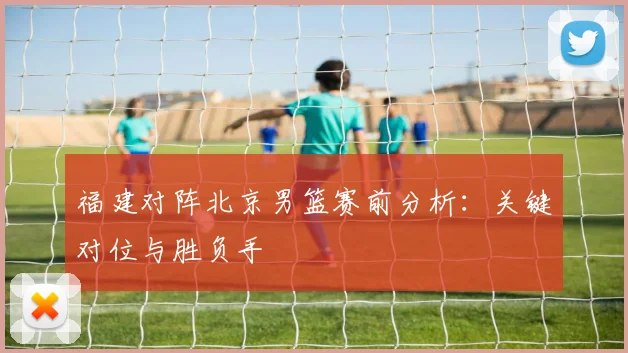 福建对阵北京男篮赛前分析：关键对位与胜负手