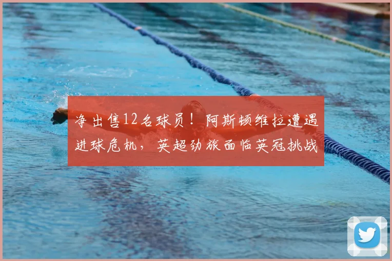 净出售12名球员！阿斯顿维拉遭遇进球危机，英超劲旅面临英冠挑战