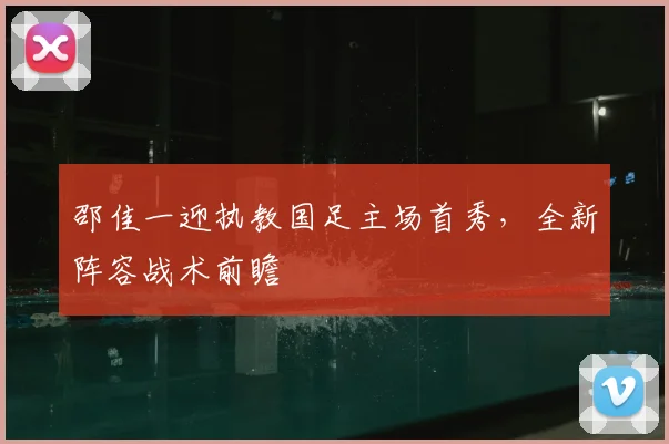 邵佳一迎执教国足主场首秀,全新阵容战术前瞻