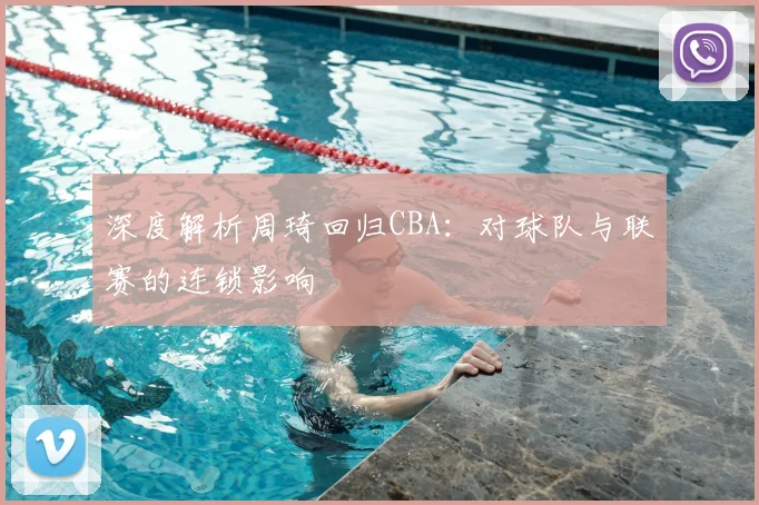 深度解析周琦回归CBA：对球队与联赛的连锁影响