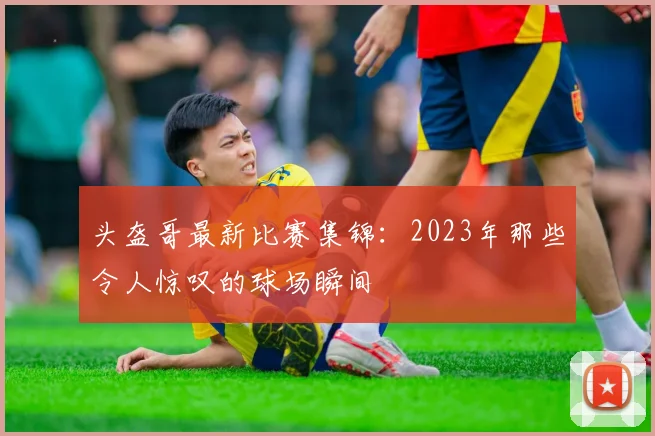 头盔哥最新比赛集锦：2023年那些令人惊叹的球场瞬间