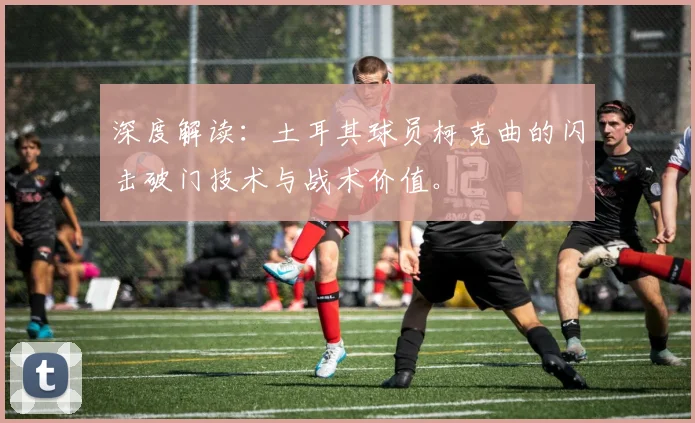 深度解读：土耳其球员柯克曲的闪击破门技术与战术价值。