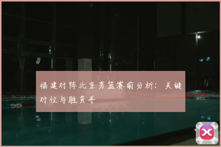 福建对阵北京男篮赛前分析：关键对位与胜负手