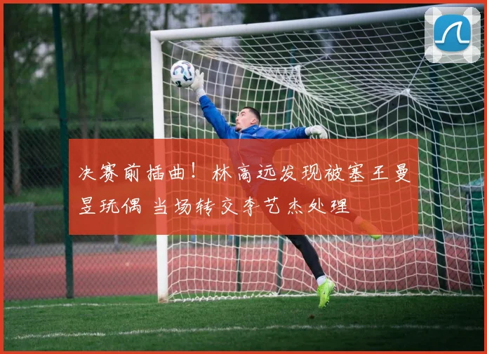 决赛前插曲！林高远发现被塞王曼昱玩偶 当场转交李艺杰处理