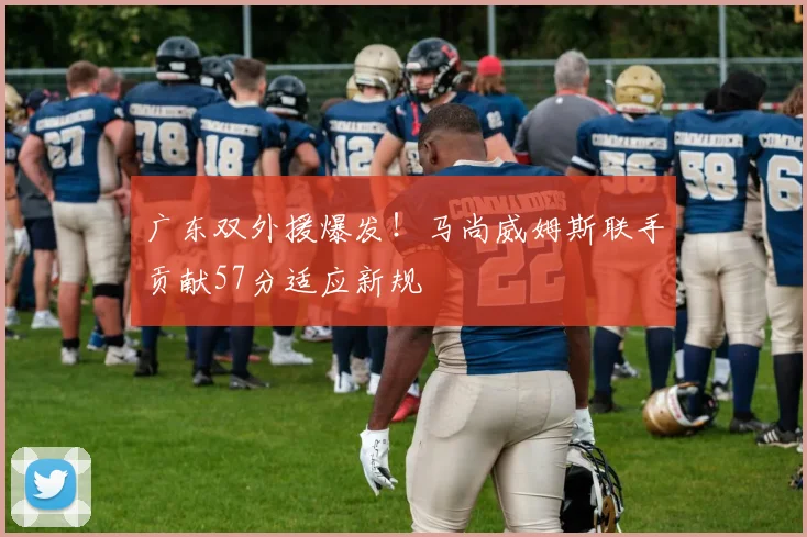 广东双外援爆发！马尚威姆斯联手贡献57分适应新规